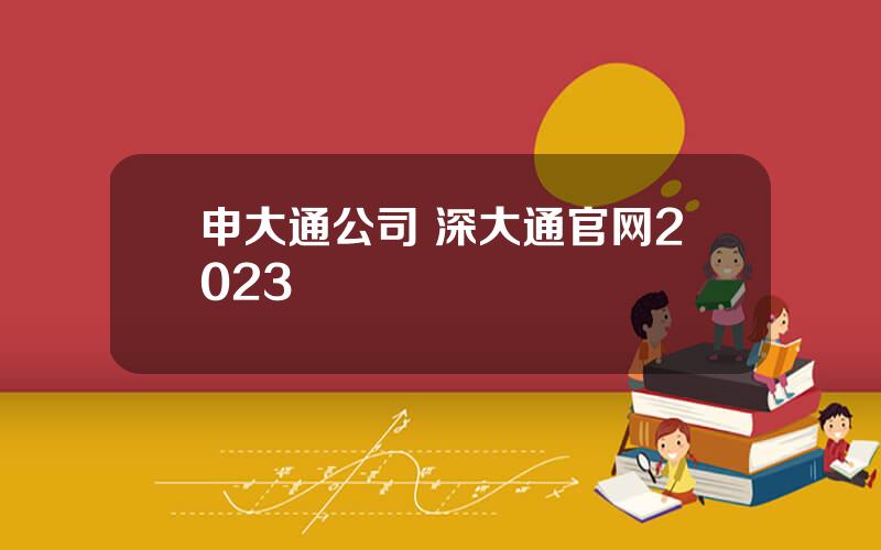 申大通公司 深大通官网2023